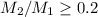 Mathematical equation: $M_2/M_1\ge 0.2$