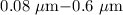 Mathematical equation: $0.08~\mu {\rm m} {-} 0.6~\mu {\rm m} $