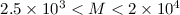 Mathematical equation: $2.5\times 10^3 < M < 2\times 10^4$