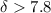 $\delta > 7.8$