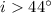 $i > 44^{\circ}$