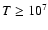 $T\ge 10^7$