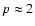 $p\approx2$