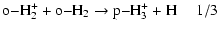 $\displaystyle \rm o{-} H_2^+ + o{-} H_2 \rightarrow p{-} H_3^+ + H~~~~~1/3$