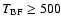 $T_{\rm BF} \ge 500$