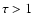 $\tau > 1$