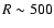 $R \sim 500$