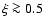 $\xi\ga 0.5$