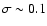 $\sigma\sim 0.1$