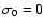 $\sigma_0=0$