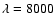$\lambda = 8000$