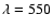 $\lambda = 550$