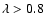 $\lambda > 0.8$