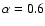 $\alpha = 0.6$