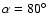 $\alpha = 80^{\circ}$