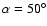 $\alpha = 50^{\circ}$
