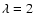$\lambda = 2$