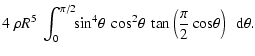 $\displaystyle 4 ~ \rho R^5 \ \int_0^{\pi/2}\!\! \sin^4\! \theta ~ \cos^2\! \theta \
\tan\left(\frac{\pi}{2}\cos\! \theta\right) \ ~ {\rm d} \theta.$