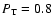 $P_{\rm T} = 0.8 $