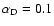$\alpha_{\rm D} = 0.1$