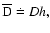 \( {{\overline{\rm D}}} \doteq D
h,\)