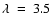 $\lambda~=~3.5$