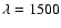 $\lambda = 1500$