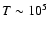 $T \sim 10^5$