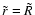 $ \tilde{r} = \tilde{R} $