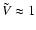 $ \tilde{V} \approx 1$