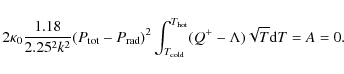 \begin{displaymath}
2 \kappa_0 {{1.18} \over {2.25^2 k^2}} (P_{\rm tot} - P_{\rm...
...old}}^{T_{\rm hot}} (Q^+ - \Lambda) \sqrt{T} {\rm d}T = A = 0.
\end{displaymath}
