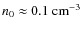 $n_{0} \approx 0.1~{\rm cm}^{-3}$