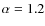 $\alpha = 1.2$