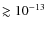 $\gtrsim 10^{-13}$