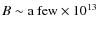 $B \sim \mbox{a few} \times 10^{13}$