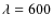 $\lambda = 600$