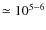 $\simeq 10^{5-6}$