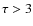 $\tau > 3$