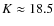 $K\approx 18.5$