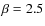 $\beta=2.5$