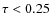 $\tau < 0.25$