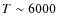 $T \sim 6000$