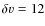 $\delta v=12$