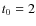 $t_{\rm0}=2$