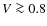 $V \ga 0.8$