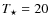 $T_{\star} = 20$