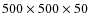 $500 \times 500 \times 50$