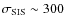 $\sigma_{\rm SIS} \sim 300$