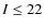 $I\leq 22$