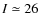 $I\simeq 26$